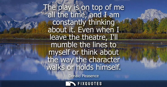 Small: The play is on top of me all the time, and I am constantly thinking about it. Even when I leave the the