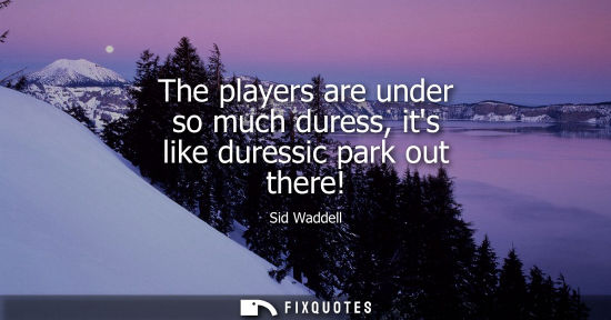 Small: The players are under so much duress, its like duressic park out there!
