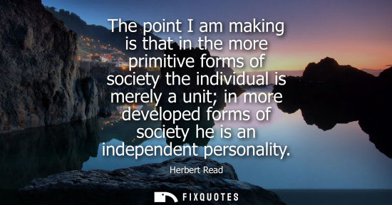 Small: The point I am making is that in the more primitive forms of society the individual is merely a unit in