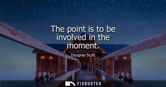 Small: The point is to be involved in the moment