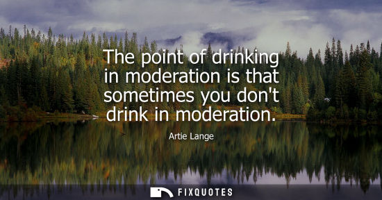 Small: The point of drinking in moderation is that sometimes you dont drink in moderation