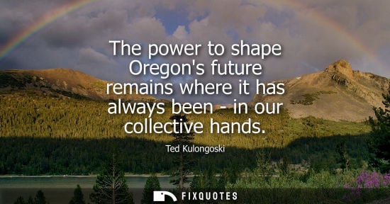 Small: The power to shape Oregons future remains where it has always been - in our collective hands - Ted Kulongoski