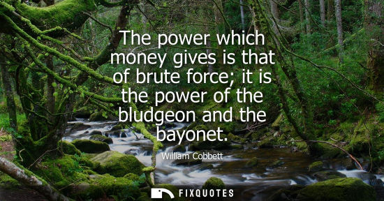 Small: The power which money gives is that of brute force it is the power of the bludgeon and the bayonet