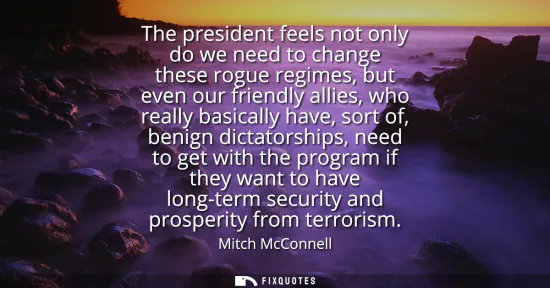 Small: The president feels not only do we need to change these rogue regimes, but even our friendly allies, who reall