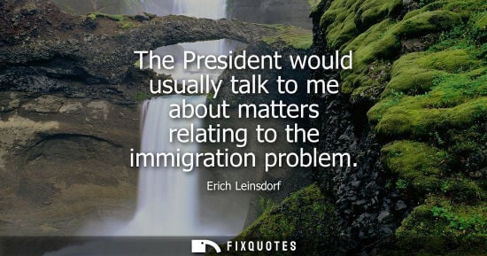 Small: The President would usually talk to me about matters relating to the immigration problem