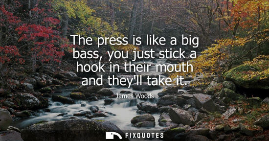 Small: The press is like a big bass, you just stick a hook in their mouth and theyll take it