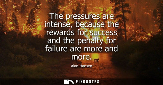 Small: The pressures are intense, because the rewards for success and the penalty for failure are more and mor