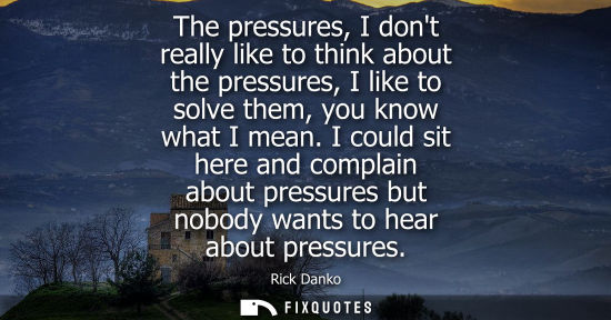 Small: The pressures, I dont really like to think about the pressures, I like to solve them, you know what I m