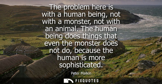 Small: The problem here is with a human being, not with a monster, not with an animal. The human being does th