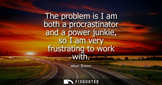 Small: The problem is I am both a procrastinator and a power junkie, so I am very frustrating to work with
