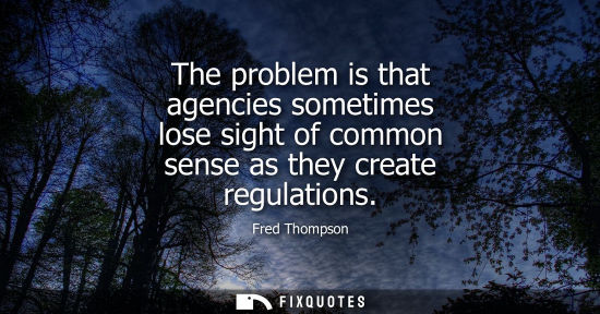 Small: The problem is that agencies sometimes lose sight of common sense as they create regulations