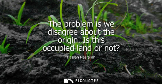 Small: The problem is we disagree about the origin. Is this occupied land or not?