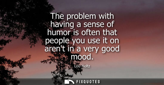 Small: The problem with having a sense of humor is often that people you use it on arent in a very good mood