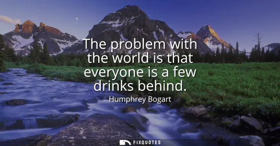 Small: The problem with the world is that everyone is a few drinks behind