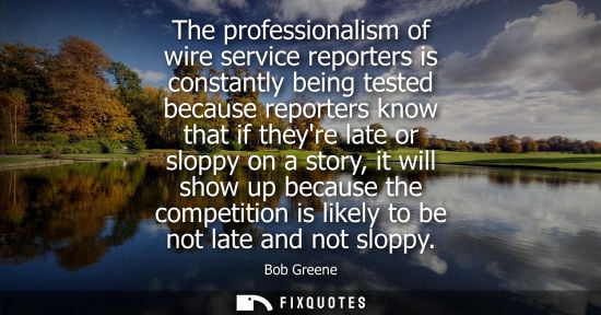 Small: The professionalism of wire service reporters is constantly being tested because reporters know that if