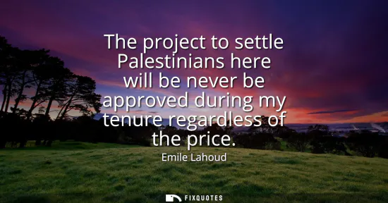 Small: The project to settle Palestinians here will be never be approved during my tenure regardless of the price
