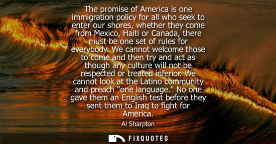 Small: The promise of America is one immigration policy for all who seek to enter our shores, whether they com
