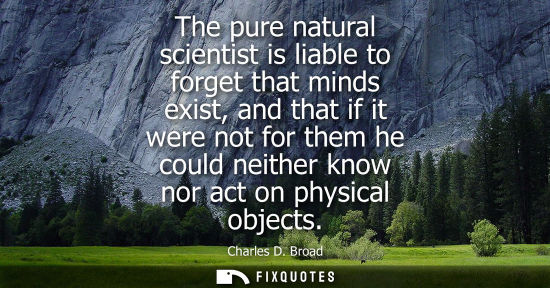 Small: The pure natural scientist is liable to forget that minds exist, and that if it were not for them he co