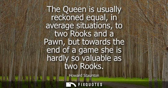 Small: The Queen is usually reckoned equal, in average situations, to two Rooks and a Pawn, but towards the en