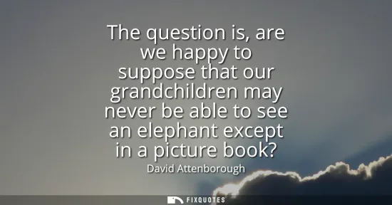 Small: The question is, are we happy to suppose that our grandchildren may never be able to see an elephant except in