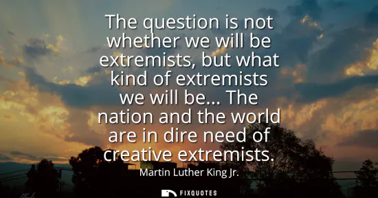 Small: The question is not whether we will be extremists, but what kind of extremists we will be... The nation and th