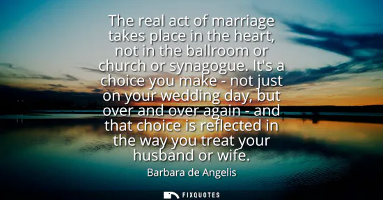 Small: The real act of marriage takes place in the heart, not in the ballroom or church or synagogue. Its a choice yo