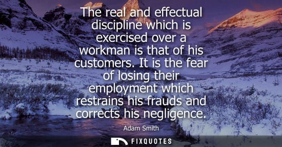 Small: The real and effectual discipline which is exercised over a workman is that of his customers. It is the fear o