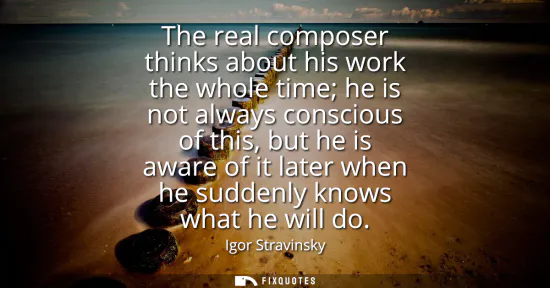 Small: The real composer thinks about his work the whole time he is not always conscious of this, but he is aware of 