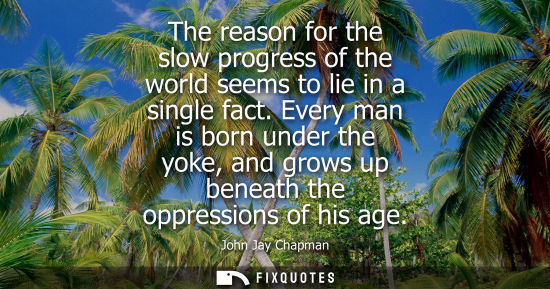 Small: The reason for the slow progress of the world seems to lie in a single fact. Every man is born under th