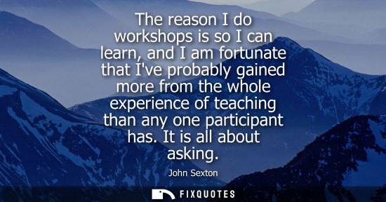 Small: The reason I do workshops is so I can learn, and I am fortunate that Ive probably gained more from the whole e