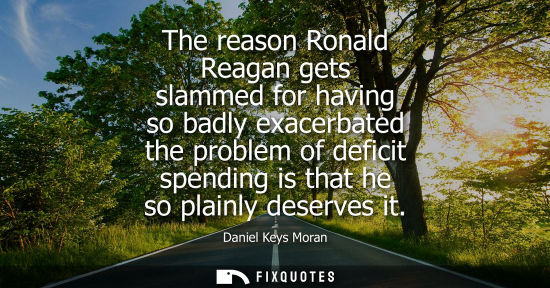 Small: The reason Ronald Reagan gets slammed for having so badly exacerbated the problem of deficit spending i