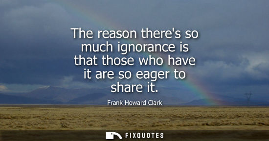 Small: The reason theres so much ignorance is that those who have it are so eager to share it