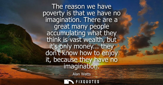 Small: The reason we have poverty is that we have no imagination. There are a great many people accumulating w