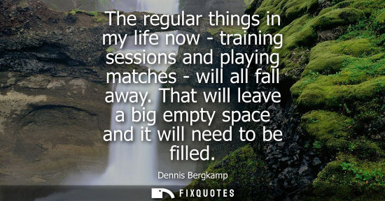 Small: The regular things in my life now - training sessions and playing matches - will all fall away.