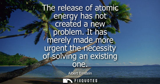 Small: The release of atomic energy has not created a new problem. It has merely made more urgent the necessity of so