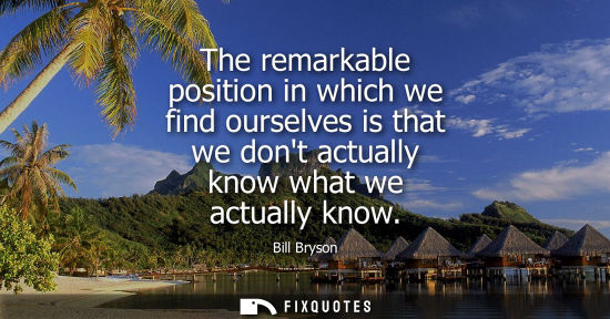 Small: The remarkable position in which we find ourselves is that we dont actually know what we actually know