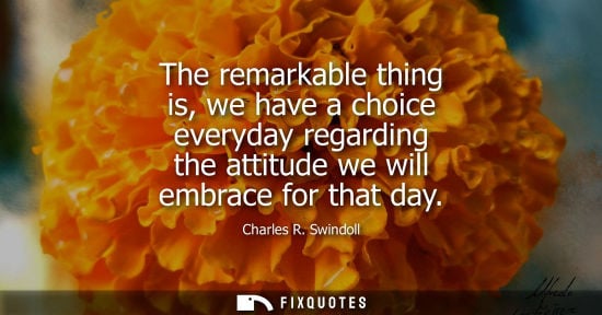 Small: The remarkable thing is, we have a choice everyday regarding the attitude we will embrace for that day