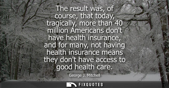 Small: The result was, of course, that today, tragically, more than 40 million Americans dont have health insurance, 