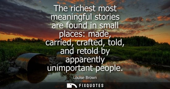Small: The richest most meaningful stories are found in small places: made, carried, crafted, told, and retold