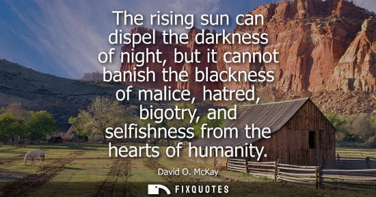 Small: The rising sun can dispel the darkness of night, but it cannot banish the blackness of malice, hatred, 