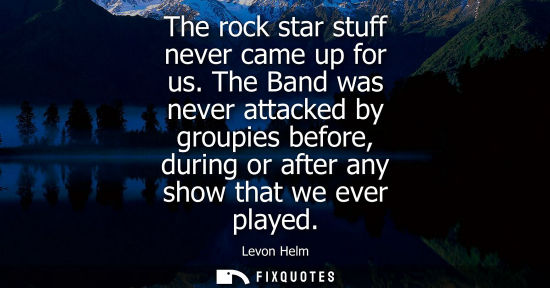 Small: The rock star stuff never came up for us. The Band was never attacked by groupies before, during or aft