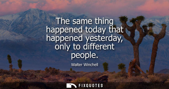 Small: The same thing happened today that happened yesterday, only to different people