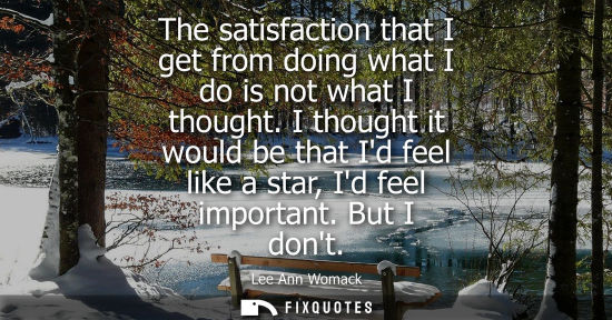 Small: The satisfaction that I get from doing what I do is not what I thought. I thought it would be that Id f