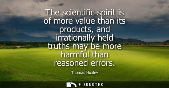 Small: The scientific spirit is of more value than its products, and irrationally held truths may be more harm