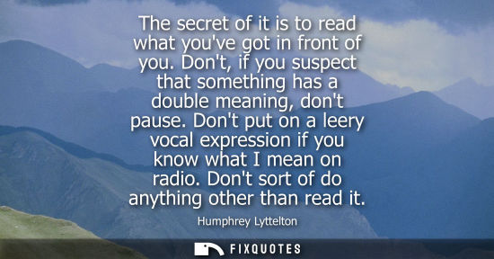 Small: The secret of it is to read what youve got in front of you. Dont, if you suspect that something has a d