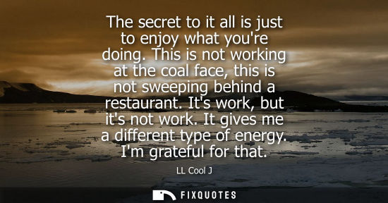 Small: The secret to it all is just to enjoy what youre doing. This is not working at the coal face, this is n