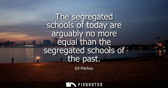 Small: The segregated schools of today are arguably no more equal than the segregated schools of the past - Ed Markey