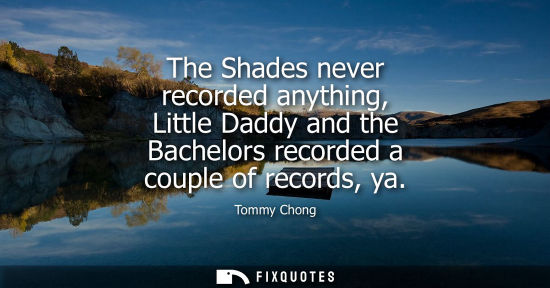Small: The Shades never recorded anything, Little Daddy and the Bachelors recorded a couple of records, ya