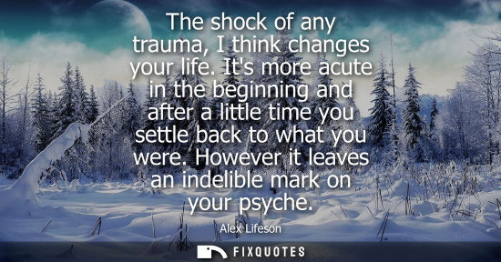 Small: The shock of any trauma, I think changes your life. Its more acute in the beginning and after a little 