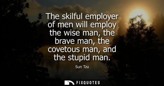 Small: The skilful employer of men will employ the wise man, the brave man, the covetous man, and the stupid m